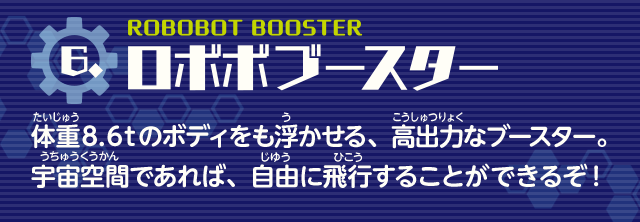 ロボボブースター　体重8.6tのボディをも浮かせる、高出力なブースター。宇宙空間であれば、自由に飛行することができるぞ！