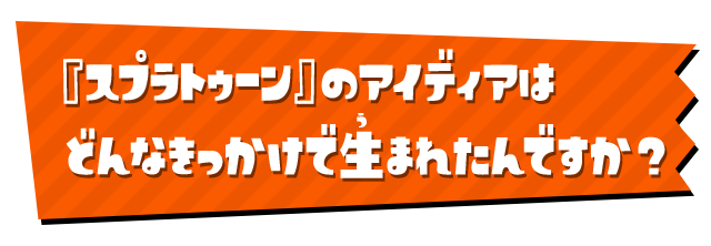 『スプラトゥーン』のアイディアはどんなきっかけで 生まれたんですか？