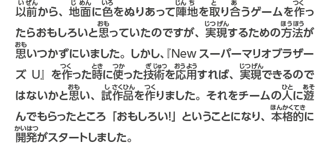 以前から、地面に色をぬりあって陣地を取り合うゲームを作ったらおもしろいと思っていたのですが、実現するための方法が思いつかずにいました。しかし、『New スーパーマリオブラザーズU』で作った技術を活かせば、実現できるのではないかと思い、試作品を作りました。それをチームの人に遊んでもらったところ「おもしろい！」ということになり、本格的に開発がスタートしました。