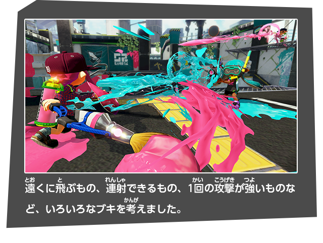 遠くに飛ぶもの、連射できるもの、1回の攻撃が強いものなど、いろいろなブキを考えました。