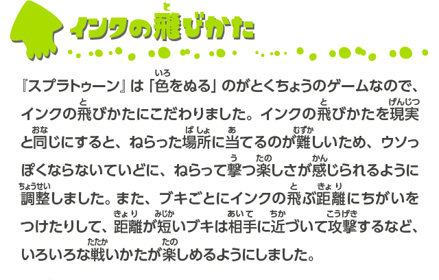 インクの飛びかた 『スプラトゥーン』は「色をぬる」のがとくちょうのゲームなので、インクの飛びかたにこだわりました。インクの飛びかたを現実と同じにすると、ねらった場所に当てるのが難しいため、ウソっぽくならないていどに、ねらって撃つ楽しさが感じられるように調整しました。 また、ブキごとにインクの飛ぶ距離にちがいをつけたりして、距離が短いブキは相手に近づいて攻撃するなど、いろいろな戦いかたが楽しめるようにしました。