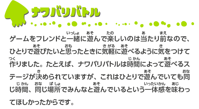 ナワバリバトル ゲームをフレンドと一緒に遊んで楽しいのは当たり前なので、ひとりで遊びたいと思ったときに気軽に遊べるように気をつけて作りました。たとえば、ナワバリバトルは時間によって遊べるステージが決められていますが、これはひとりで遊んでいても同じ時間、同じ場所でみんなと遊んでいるという一体感を味わってほしかったからです。