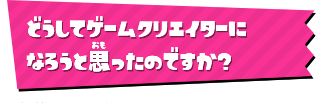 どうしてゲームクリエイターになろうと思ったのですか？