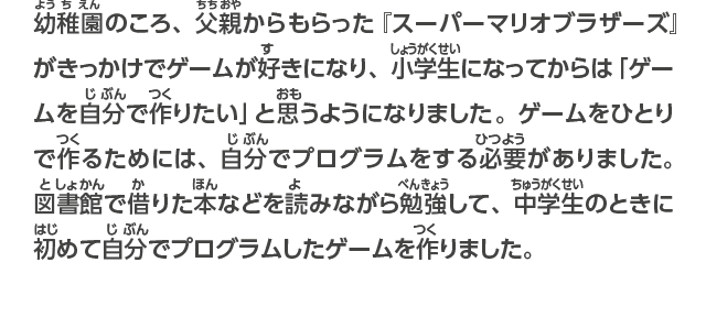 幼稚園のころ、父親に買ってもらった『スーパーマリオブラザーズ』がきっかけでゲームが好きになり、小学生になってからは「ゲームを自分で作りたい」と思うようになりました。ゲームをひとりで作るためには、自分でプログラムをする必要がありました。図書館で借りた本などを読みながら勉強して、中学生のときに初めて自分でプログラムしたゲームを作りました。