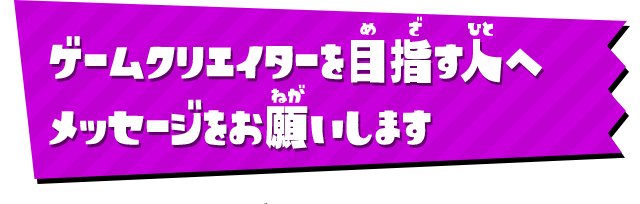 ゲームクリエイターを目指す人へメッセージをお願いします