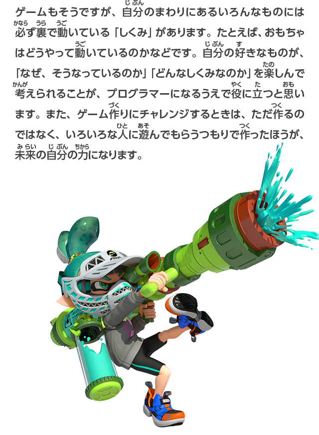 ゲームもそうですが、自分のまわりにあるいろんなものには必ず裏で動いている「しくみ」があります。たとえば、おもちゃはどうやって動いているのかなどです。自分の好きなものが、「なぜ、そうなっているのか」「どんなしくみなのか」を楽しんで考えられることが、プログラマーになるうえで役に立つと思います。また、ゲーム作りにチャレンジするときは、ただ作るのではなく、いろいろな人に遊んでもらうつもりで作ったほうが、未来の自分の力になります。