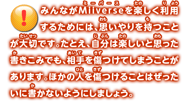 Miiverseにはいろんなことを書きこめますが、ゲームの攻略情報やストーリーの内容などを書きこんでしまうと、ゲームをまだ遊んでいない人が楽しめなくなってしまいます。Miiverseに書きこむときは、まだゲームを遊んでいない人のことも考えましょう。