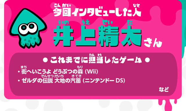 今回インタビューした人 井上精太さん これまでに担当したゲーム ・街へいこうよ どうぶつの森（Wii）・ゼルダの伝説 大地の汽笛（ニンテンドーDS）・わらわら広場（Wii U本体機能）