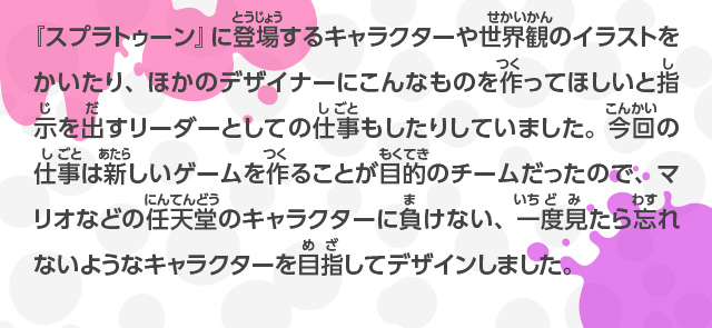 『スプラトゥーン』に登場するキャラクターや世界観のイラストをかいたり、ほかのデザイナーにこんなものを作ってほしいと指示を出すリーダーとしての仕事もしたりしていました。今回の仕事は新しいゲームを作ることが目的のチームだったので、マリオなどの任天堂のキャラクターに負けない、一度見たら忘れないようなキャラクターを目指してデザインしました。