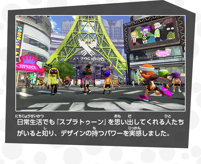 日常生活でも『スプラトゥーン』を思い出してくれる人たちがいると知り、デザインの持つパワーを実感しました。