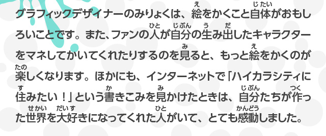 グラフィックデザイナーのみりょくは、絵をかくこと自体がおもしろいことです。また、ファンの人が自分の生み出したキャラクターをマネしてかいてくれたりするのを見ると、もっと絵をかくのが楽しくなります。ほかにも、インターネットで「ハイカラシティに住みたい！」を見かけたときは、自分たちが作り出した世界を大好きになってくれた人がいて、とても感動しました。