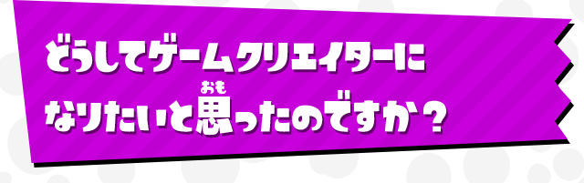 どうしてゲームクリエイターになりたいと思ったのですか？
