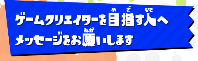 ゲームクリエイターを目指す人へメッセージをお願いします
