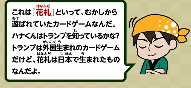 これは『花札』といって、むかしから遊ばれていたカードゲームなんだ。ハナくんはトランプを知っているかな？トランプは外国生まれのカードゲームだけど、花札は日本で生まれたものなんだよ。