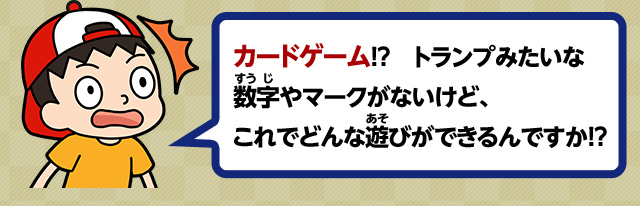 カードゲーム！？トランプみたいな数字やマークがないけど、これでどんな遊びができるんですか！？