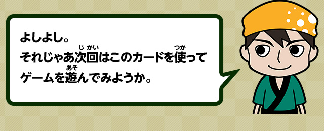 よしよし。それじゃあ次回はこのカードを使ってゲームを遊んでみようか。