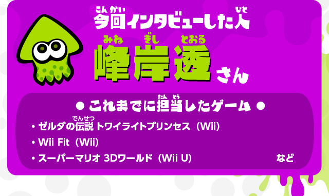 今回インタビューした人 峰岸透さん これまでに担当したゲーム ・ゼルダの伝説 トワイライトプリンセス（Wii）・Wii Fit（Wii）・スーパーマリオ 3Dワールド（Wii U）など