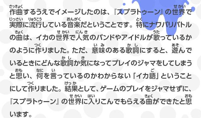 作曲するうえでイメージしたのは、『スプラトゥーン』の世界で実際に流行している音楽だということです。特にナワバリバトルの曲は、イカの世界で人気のバンドやアイドルが歌っているかのように作りました。 ただ、意味のある歌詞にすると、遊んでいるときにどんな歌詞か気になってプレイのジャマをしてしまうと思い、何を言っているのかわからない「イカ語」ということにして作りました。結果として、ゲームのプレイをジャマせずに、『スプラトゥーン』の世界に入りこんでもらえる曲ができたと思います。