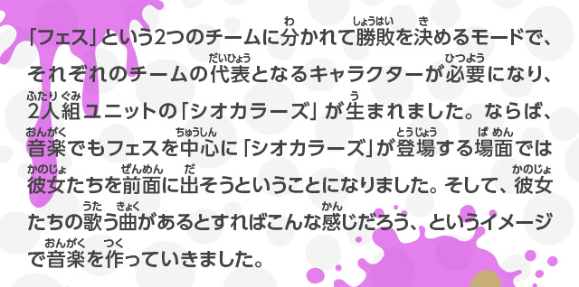 「フェス」という2つのチームに分かれて勝敗を決めるモードで、それぞれのチームの代表となるキャラクターが必要になり、2人組ユニットの「シオカラーズ」が生まれました。ならば、音楽でもフェスを中心に「シオカラーズ」が登場する場面では彼女たちを前面に出そうということになりました。そして、彼女たちの歌う曲があるとすればこんな感じだろう、というイメージで音楽を作っていきました。 また、世界観や登場するキャラクターの歴史もいろいろ考えていますが、ゲームでは説明しないようにしました。これは、ゲームを遊んだ人にいろいろと想像してほしいと思ったからです。