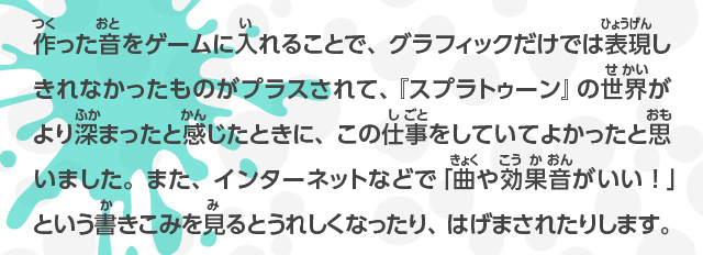 作った音をゲームに入れることで、グラフィックだけでは表現しきれなかったものがプラスされて、『スプラトゥーン』の世界がより深まったと感じたときに、この仕事をしていてよかったと思いました。また、インターネットなどで「曲や効果音が良い！」という書きこみを見るとうれしくなったり、はげまされたりします。