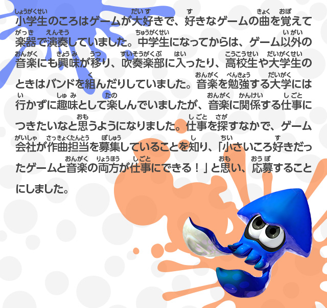 小学生のころはゲームが大好きで、好きなゲームの曲を覚えて楽器で演奏していました。中学生になってからは、ゲーム以外の音楽にも興味が移り、吹奏楽部に入ったり、高校生や大学生のときはバンドを組んだりしていました。音楽を勉強する大学には行かずに趣味として楽しんでいましたが、音楽に関係する仕事につきたいなと思うようになりました。仕事を探すなかで、ゲーム会社が作曲担当を募集していることを知り、「小さいころ好きだったゲームと音楽の両方が仕事にできる！」と思い、応募することにしました。