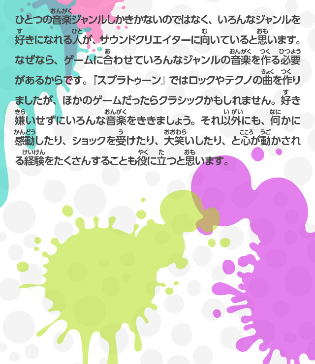 ひとつの音楽ジャンルしかきかないのではなく、いろんなジャンルを好きになれる人が、サウンドクリエイターに向いていると思います。なぜなら、ゲームに合わせていろんなジャンルの音楽を作る必要があるからです。『スプラトゥーン』ではロックやテクノの曲を作りましたが、ほかのゲームだったらクラシックかもしれません。好き嫌いせずにいろんな音楽をききましょう。それ以外にも、何かに感動したり、ショックを受けたり、大笑いしたり、と心が動かされる経験をたくさんすることも役に立つと思います。
