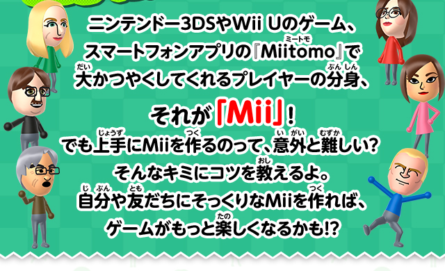 ニンテンドー3DSやWii Uのゲーム、スマートフォンアプリの『Miitomo』で大かつやくしてくれるプレイヤーの分身、それが「Mii」！ でも上手にMiiを作るのって、意外と難しい？そんなキミにコツを教えるよ。自分や友だちにそっくりなMiiを作れば、ゲームがもっと楽しくなるかも！？