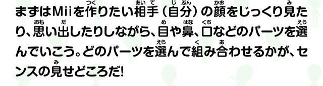 まずはMiiを作りたい相手（自分）の顔をじっくり見たり、思い出したりしながら、目や鼻、口などのパーツを選んでいこう。どのパーツを選んで組み合わせるかが、センスの見せどころだ！