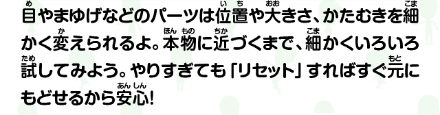 目やまゆげなどのパーツは位置や大きさ、かたむきを細かく変えられるよ。本物に近づくまで、細かくいろいろ試してみよう。やりすぎても「リセット」すればすぐ元にもどせるから安心！