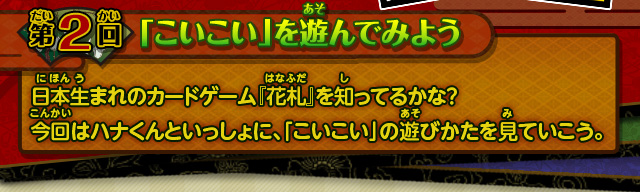 第2回 「こいこい」を遊んでみよう 日本生まれのカードゲーム『花札』を知ってるかな？ 今回はハナくんといっしょに、「こいこい」の遊びかたを見ていこう。