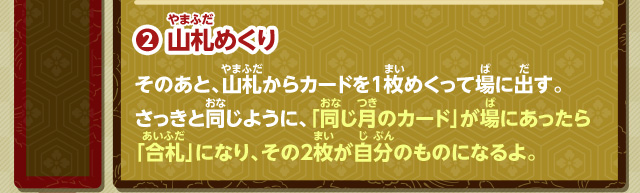 2.山札めくり そのあと、山札からカードを1枚めくって場に出す。さっきと同じように、「同じ月のカード」が場にあったら「合札」になり、その2枚が自分のものになるよ。