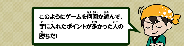 このようにゲームを何回か遊んで、手に入れたポイントが多かった人の勝ちだ！