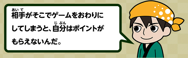 相手がそこでゲームをおわりにしてしまうと、自分はポイントがもらえないんだ。