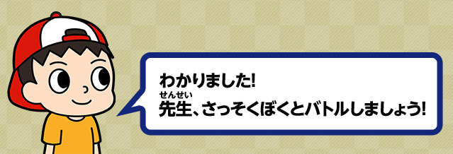 わかりました！ 先生、さっそくぼくとバトルしましょう！