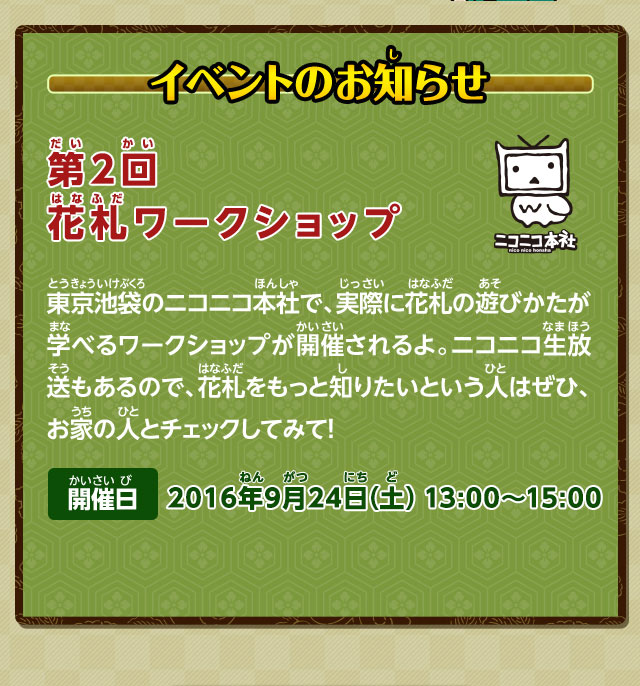 イベントのお知らせ：第2回 花札ワークショップ　東京池袋のニコニコ本社で、実際に花札の遊びかたが学べるワークショップが開催されるよ。ニコニコ生放送もあるので、花札をもっと知りたいという人はぜひ、お家の人とチェックしてみて！ 開催日 2016年9月24日(土) 13:00～15:00