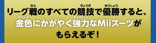 リーグ戦のすべての競技で優勝すると、金色にかがやく強力なMiiスーツがもらえるぞ！