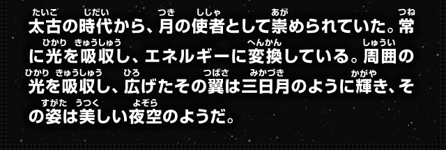 太古の時代から、月の使者として崇められていた。常に光を吸収し、エネルギーに変換している。周囲の光を吸収し、広げたその翼は三日月のように輝き、その姿は美しい夜空のようだ。