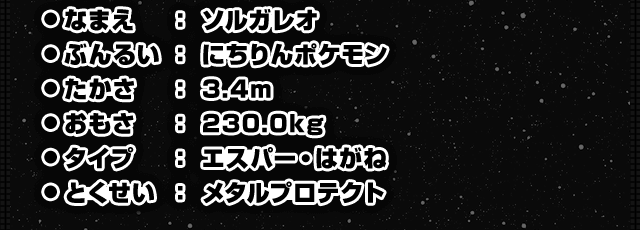 ●なまえ：ソルガレオ　●ぶんるい：にちりんポケモン　●たかさ：3.4m　●おもさ：230.0kg　●タイプ：エスパー・はがね　●とくせい：メタルプロテクト