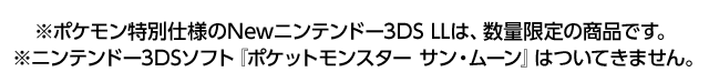 ※ポケモン特別仕様のNewニンテンドー3DS LLは、数量限定の商品です。 ※ニンテンドー3DSソフト『ポケットモンスター サン・ムーン』はついてきません。