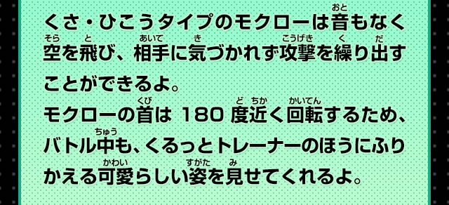 くさ・ひこうタイプのモクローは音もなく空を飛び、相手に気づかれず攻撃を繰り出すことができるよ。モクローの首は180度近く回転するため、バトル中も、くるっとトレーナーのほうにふりかえる可愛らしい姿を見せてくれるよ。