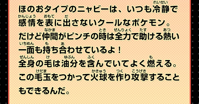 ほのおタイプのニャビーは、いつも冷静で感情を表に出さないクールなポケモン。だけど仲間がピンチの時は全力で助ける熱い一面も持ち合わせているよ！全身の毛は油分を含んでいてよく燃える。この毛玉をつかって火球を作り攻撃することもできるんだ。