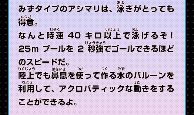 みずタイプのアシマリは、泳ぎがとっても得意。なんと時速40キロ以上で泳げるぞ！25mプールを2秒強でゴールできるほどのスピードだ。陸上でも鼻息を使って作る水のバルーンを利用して、アクロバティックな動きをすることができるよ。