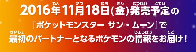 2016年11月18日（金）発売予定の『ポケットモンスター サン・ムーン』で最初のパートナーとなるポケモンの情報をお届け！