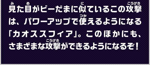 見た目がビーだまに似ているこの攻撃は、パワーアップで使えるようになる「カオススフィア」。このほかにも、さまざまな攻撃ができるようになるぞ！