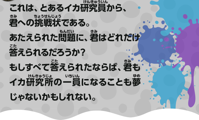 これは、とあるイカ研究員から、君への挑戦状である。あたえられた問題に、君はどれだけ答えられるだろうか？もしすべて答えられたならば、君もイカ研究所の一員になることも夢じゃないかもしれない。
