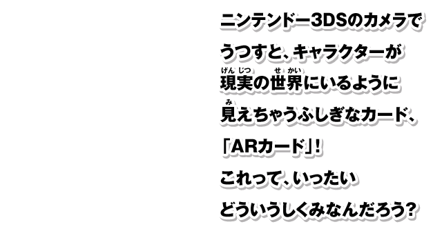 ニンテンドー3DSのカメラでうつすと、キャラクターが現実の世界にいるように見えちゃうふしぎなカード、「ARカード」！これって、いったいどういうしくみなんだろう？