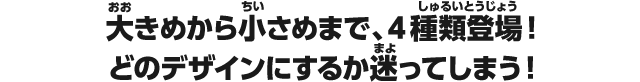 大きめから小さめまで、4種類登場！どのデザインにするか迷ってしまう！