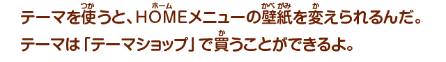 テーマを使うと、HOMEメニューの壁紙を変えられるんだ。テーマは「テーマショップ」で買うことができるよ。