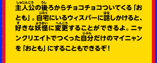 主人公の後ろからチョコチョコついてくる「おとも」。自宅にいるウィスパーに話しかけると、好きな妖怪に変更することができるよ。 ニャンクリエイトでつくった自分だけのマイニャンを「おとも」にすることもできるぞ！