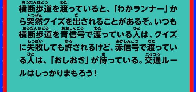 横断歩道を渡っていると、「わかランナー」から突然クイズを出されることがあるぞ。いつも横断歩道を青信号で渡っている人は、クイズに失敗しても許されるけど、赤信号で渡っている人は、「おしおき」が待っている。交通ルールはしっかりまもろう！